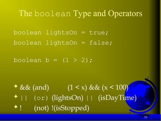 53
The boolean Type and Operators
boolean lightsOn = true;
boolean lightsOn = false;
boolean b = (1 > 2);
 && (and) (1 < x) && (x < 100)
 || (or) (lightsOn) || (isDayTime)
 ! (not) !(isStopped)
 