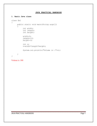 JAVA PRACTICAL HANDBOOK 
1. Basic Java class 
class Ex1 
{ 
public static void main(String args[]) 
{ 
int width; 
int length; 
int height; 
width=5; 
length=12; 
height=3; 
int v; 
v=width*length*height; 
System.out.println("Volume is :"+v); 
} 
} 
Volume is :180 
JAVA PRACTICAL HANDBOOK Page 1 
 
