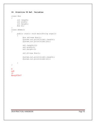 18. Primitive VS Ref. Variables 
class Box 
{ 
int length; 
int width; 
int height; 
Box b1; 
}c 
lass BDemo11 
{ 
public static void main(String args[]) 
{ 
Box ob1=new Box(); 
System.out.println(ob1.length); 
System.out.println(ob1.b1); 
ob1.length=12; 
ob1.width=5; 
ob1.height=3; 
ob1.b1=new Box(); 
System.out.println(ob1.length); 
System.out.println(ob1.b1); 
} 
} 
0 null 
12 
Box@f72617 
JAVA PRACTICAL HANDBOOK Page 18 
 