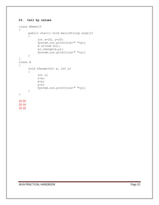 23. Call by values 
class BDemo15 
{ 
public static void main(String args[]) 
{ 
int x=10, y=20; 
System.out.println(x+" "+y); 
A a1=new A(); 
a1.change(x,y); 
System.out.println(x+" "+y); 
} 
}c 
lass A 
{ 
void change(int x, int y) 
{ 
int z; 
z=x; 
x=y; 
y=z; 
System.out.println(x+" "+y); 
} 
} 
10 20 
20 10 
10 20 
JAVA PRACTICAL HANDBOOK Page 23 
 