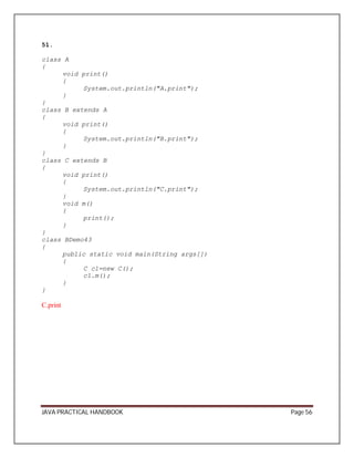 51. 
class A 
{ 
void print() 
{ 
System.out.println("A.print"); 
} 
}c 
lass B extends A 
{ 
void print() 
{ 
System.out.println("B.print"); 
} 
}c 
lass C extends B 
{ 
void print() 
{ 
System.out.println("C.print"); 
}v 
oid m() 
{ 
print(); 
} 
}c 
lass BDemo43 
{ 
public static void main(String args[]) 
{ 
C c1=new C(); 
c1.m(); 
} 
} 
C.print 
JAVA PRACTICAL HANDBOOK Page 56 
 