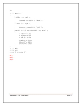 70. 
class BDemo62 
{ 
static void m(A a) 
{ 
System.out.println("m(A)"); 
}s 
tatic void m(B a) 
{ 
System.out.println("m(B)"); 
}p 
ublic static void main(String args[]) 
{ 
A a1=new A(); 
B b1=new B(); 
C c1=new C(); 
BDemo62.m(a1); 
BDemo62.m(b1); 
BDemo62.m(c1); 
} 
}c 
lass A{} 
class B{} 
class C extends B{} 
m(A) 
m(B) 
m(B) 
JAVA PRACTICAL HANDBOOK Page 74 
 