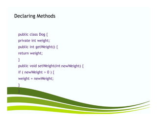 Declaring Methods
public class Dog {
private int weight;
public int getWeight() {
return weight;
}}
public void setWeight(int
if ( newWeight > 0 ) {
weight = newWeight;
}
}
newWeight) {
 