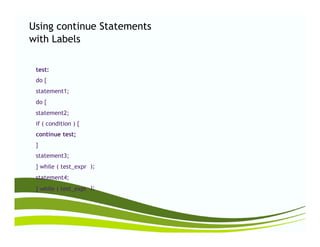 Using continue
with Labels
Statements
test:
do {
statement1;
do {
statement2;
if ( condition ) {if ( condition ) {
continue test;
}
statement3;
} while ( test_expr
statement4;
} while ( test_expr
);
);
 
