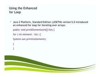 Using the Enhanced
for Loop
Java 2 Platform, Standard Edition (J2SETM) version 5.0 introduced●
an enhanced for loop for iterating over
public void printElements(int[] list) {
for ( int element : list ) {
System.out.println(element);
arrays:
System.out.println(element);
}
}
 