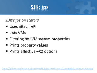 SJK: jps
JDK’s jps on steroid
 Uses attach API
 Lists VMs
 Filtering by JVM system properties
 Prints property values
 Prints effective –XX options
https://github.com/aragozin/jvm-tools/blob/master/sjk-core/COMMANDS.md#jps-command
 