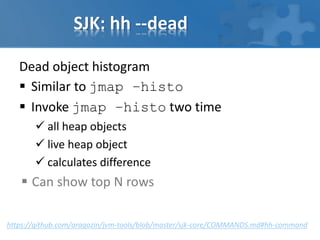 SJK: hh --dead
Dead object histogram
 Similar to jmap –histo
 Invoke jmap –histo two time
 all heap objects
 live heap object
 calculates difference
 Can show top N rows
https://github.com/aragozin/jvm-tools/blob/master/sjk-core/COMMANDS.md#hh-command
 