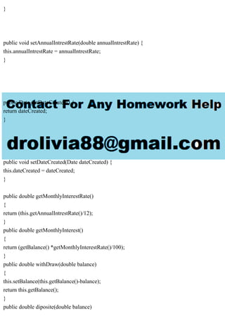 }
public void setAnnualIntrestRate(double annualIntrestRate) {
this.annualIntrestRate = annualIntrestRate;
}
public Date getDateCreated() {
return dateCreated;
}
public void setDateCreated(Date dateCreated) {
this.dateCreated = dateCreated;
}
public double getMonthlyInterestRate()
{
return (this.getAnnualIntrestRate()/12);
}
public double getMonthlyInterest()
{
return (getBalance() *getMonthlyInterestRate()/100);
}
public double withDraw(double balance)
{
this.setBalance(this.getBalance()-balance);
return this.getBalance();
}
public double diposite(double balance)
 