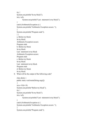 try {
System.out.println(“In try block”);
int c=a/b;
System.out.println(“Last statement in try block”);
}
catch (ArithmeticException e) {
System.out.println(“Arithmetic Exception occurs: “);
}
System.out.println(“Program ends”);
} }
a. Before try block
In try block
Arithmetic Exception occurs:
Program ends
b. Before try block
In try block
Last statement in try block
Arithmetic Exception occurs:
Program ends
c. Before try block
In try block
Last statement in try block
Program ends
d. Before try block
In try block
8. What will be the output of the following code?
class demo {
public static void main(String args[])
{
int a=10,b=10;
System.out.println(“Before try block”);
try {
System.out.println(“In try block”);
int c=a/b;
System.out.println(“Last statement in try block”);
}
catch (ArithmeticException e) {
System.out.println(“Arithmetic Exception occurs: “);
}
System.out.println(“Program ends”);
 