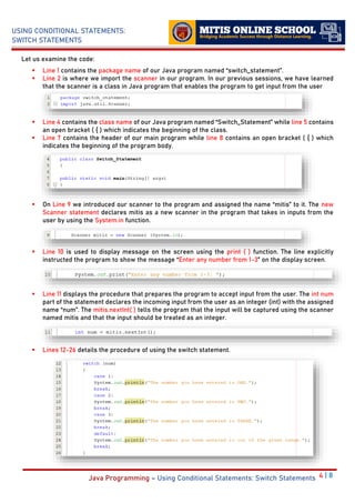 4 | 8
USING CONDITIONAL STATEMENTS:
SWITCH STATEMENTS
Java Programming – Using Conditional Statements: Switch Statements
Let us examine the code:
▪ Line 1 contains the package name of our Java program named “switch_statement”.
▪ Line 2 is where we import the scanner in our program. In our previous sessions, we have learned
that the scanner is a class in Java program that enables the program to get input from the user
▪ Line 4 contains the class name of our Java program named “Switch_Statement” while line 5 contains
an open bracket ( { ) which indicates the beginning of the class.
▪ Line 7 contains the header of our main program while line 8 contains an open bracket ( { ) which
indicates the beginning of the program body.
▪ On Line 9 we introduced our scanner to the program and assigned the name “mitis” to it. The new
Scanner statement declares mitis as a new scanner in the program that takes in inputs from the
user by using the System.in function.
▪ Line 10 is used to display message on the screen using the print ( ) function. The line explicitly
instructed the program to show the message “Enter any number from 1-3” on the display screen.
▪ Line 11 displays the procedure that prepares the program to accept input from the user. The int num
part of the statement declares the incoming input from the user as an integer (int) with the assigned
name “num”. The mitis.nextInt( ) tells the program that the input will be captured using the scanner
named mitis and that the input should be treated as an integer.
▪ Lines 12-26 details the procedure of using the switch statement.
 