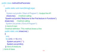 public class methodOneParameter
{
public static void main(String[] args)
{
System.out.println (“Start of Program”); //output line #1
drawLine(); //method calling
Sysetm.out.println(“Welcome to the First lecture in Functions”);
drawLine(); //method calling
System.out.println (“End of Program”);
} //end of main
//method definition: This method draws a line
public static void drawLine( )
{
int i;
for (i=0; i < 10; i++)
System.out.print (‘*’);
System.out.println();
} //end of drawLine
} //end of class
109
 