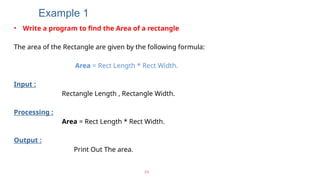 Example 1
• Write a program to find the Area of a rectangle
The area of the Rectangle are given by the following formula:
Area = Rect Length * Rect Width.
Input :
Rectangle Length , Rectangle Width.
Processing :
Area = Rect Length * Rect Width.
Output :
Print Out The area.
24
 