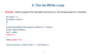 • Example : Write a program that calculates and prints out the Average grade for 6 students .
int counter = 1;
int grade=0 , sum=0;
do
{
System.out.println("Enter grade for student no “+ counter);
Grade= input.nextInt( );
sum += grade;
counter ++;
}
while (counter <=6) ;
System.out.println(" Average Grade is “ + sum/counter );
77
2- The do-While Loop
 