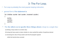 3- The For Loop.
• For Loop is probably the most popular looping instruction.
• general form of for statement is
• The for allows us to specify three things about a loop in a single line:
(a) Setting a loop counter to an initial value.
(b) testing the loop counter to detect whether its value reached the number of repetitions desired.
(c) increasing the value of loop counter each time the program segment
within the loop has been executed.
 
