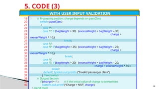5. CODE (3)
WITH USER INPUT VALIDATION
// Processing section: charge depends on passClass
switch (passClass)
{
case ‘f’:
case ‘F’: if (bagWeight > 30) {excessWeight = bagWeight – 30;
charge =
excessWeight * 10;}
break;
case ‘b’:
case ‘B’: if (bagWeight > 25) {excessWeight = bagWeight – 25;
charge =
excessWeight * 10;}
break;
case ‘e’:
case ‘E’: if (bagWeight > 20) {excessWeight = bagWeight – 20;
charge = excessWeight * 10;}
break;
default: System.out.println (“Invalid passenger class”);
} //end switch
// Output Section
if (charge != -1) // if the initial value of charge is overwritten
System.out.printf (“Charge = %5f”, charge);
} //end main
19
20
21
22
23
24
25
26
27
28
29
30
31
32
33
34
35
36
37
38
39
40 98
 