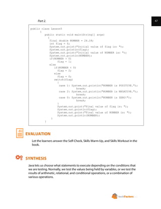 public class Lesson5
{
public static void main(String[] args)
{
final double NUMBER = 24.18;
int flag = 0;
System.out.print("Initial value of flag is: ");
System.out.println(flag);
System.out.print("Initial value of NUMBER is: ");
System.out.println(NUMBER);
if(NUMBER > 0)
flag = 1;
else
if(NUMBER < 0)
flag = 2;
else
flag = 0;
switch(flag)
{
case 1: System.out.println("NUMBER is POSITIVE.");
break;
case 2: System.out.println("NUMBER is NEGATIVE.");
break;
case 0: System.out.println("NUMBER is ZERO!");
break;
}
System.out.print("Final value of flag is: ");
System.out.println(flag);
System.out.print("Final value of NUMBER is: ");
System.out.println(NUMBER);
}
}
 