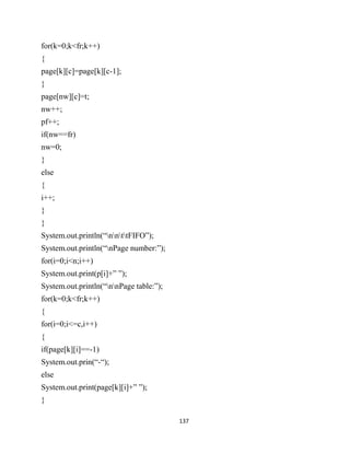 137
for(k=0;k<fr;k++)
{
page[k][c]=page[k][c-1];
}
page[nw][c]=t;
nw++;
pf++;
if(nw==fr)
nw=0;
}
else
{
i++;
}
}
System.out.println(“nnttFIFO”);
System.out.println(“nPage number:”);
for(i=0;i<n;i++)
System.out.print(p[i]+” ”);
System.out.println(“nnPage table:”);
for(k=0;k<fr;k++)
{
for(i=0;i<=c,i++)
{
if(page[k][i]==-1)
System.out.prin(“-“);
else
System.out.print(page[k][i]+” ”);
}
 