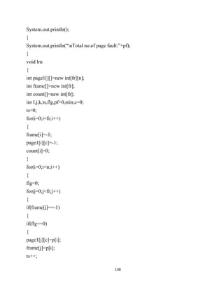 138
System.out.println();
}
System.out.println(“nTotal no.of page fault:”+pf);
}
void lru
{
int page1[][]=new int[fr][n];
int frame[]=new int[fr];
int count[]=new int[fr];
int I,j,k,ts,flg,pf=0,min,c=0;
ts=0;
for(i=0;i<fr;i++)
{
frame[i]=-1;
page1[i][c]=-1;
count[i]=0;
}
for(i=0;i<n;i++)
{
flg=0;
for(j=0;j<fr;j++)
{
if(frame[j]==-1)
{
if(flg==0)
{
page1[j][c]=p[i];
frame[j]=p[i];
ts++;
 