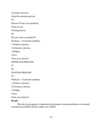 152
Consume a process
Enter the consume process
P3
Process P3 has to be produced
It has to wait
Waiting process
P3
Do you want to continue?N
Producer- ->Consumer problem
1.Produce a process
2.Consume a process
3.Display
4.Exit
Enter your choice:3
PRODUCED PROCESS
P1
P2
WAITING PROCESS
P3
Producer- ->Consumer problem
1.Produce a process
2.Consume a process
3.Display
4.Exit
Enter your choice:4
Result:
Thus the java program to implement the producer consumer problem was created,
executed successfully and the output was verified.
 