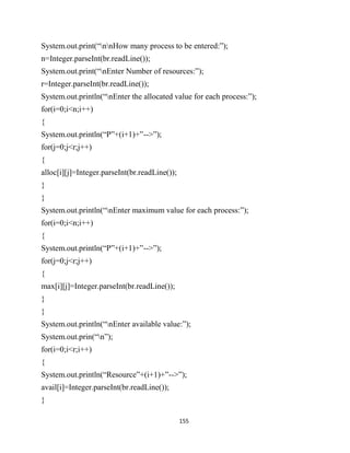 155
System.out.print(“nnHow many process to be entered:”);
n=Integer.parseInt(br.readLine());
System.out.print(“nEnter Number of resources:”);
r=Integer.parseInt(br.readLine());
System.out.println(“nEnter the allocated value for each process:”);
for(i=0;i<n;i++)
{
System.out.println(“P”+(i+1)+”-->”);
for(j=0;j<r;j++)
{
alloc[i][j]=Integer.parseInt(br.readLine());
}
}
System.out.println(“nEnter maximum value for each process:”);
for(i=0;i<n;i++)
{
System.out.println(“P”+(i+1)+”-->”);
for(j=0;j<r;j++)
{
max[i][j]=Integer.parseInt(br.readLine());
}
}
System.out.println(“nEnter available value:”);
System.out.prin(“n”);
for(i=0;i<r;i++)
{
System.out.println(“Resource”+(i+1)+”-->”);
avail[i]=Integer.parseInt(br.readLine());
}
 