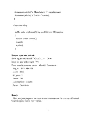 17
System.out.println(“n Manufacturer :”+manufacturer);
System.out.println(“n Owner :”+owner);
}
}
class overriding
{
public static void main(String args[])throws IOException
{
scooter s=new scooter();
s.read();
s.print();
}
}
Sample input and output:
Enter reg_no and model:TN31AD1224 2010
Enter no_gear and power:5 798
Enter manufacturer and owner : Maruthi Sauresh.A
Reg_no : TN31AD1224
Model : 2010
No_gear : 5
Power : 798
Manufacturer : Maruthi
Owner : Sauresh.A
Result:
Thus, the java program has been written to understand the concept of Method
Overriding and output was verified.
 