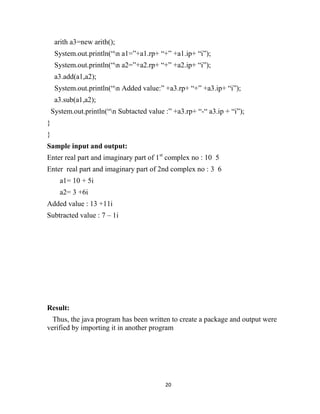 20
arith a3=new arith();
System.out.println(“n a1=”+a1.rp+ “+” +a1.ip+ “i”);
System.out.println(“n a2=”+a2.rp+ “+” +a2.ip+ “i”);
a3.add(a1,a2);
System.out.println(“n Added value:” +a3.rp+ “+” +a3.ip+ “i”);
a3.sub(a1,a2);
System.out.println(“n Subtacted value :” +a3.rp+ “-“ a3.ip + “i”);
}
}
Sample input and output:
Enter real part and imaginary part of 1st
complex no : 10 5
Enter real part and imaginary part of 2nd complex no : 3 6
a1= 10 + 5i
a2= 3 +6i
Added value : 13 +11i
Subtracted value : 7 – 1i
Result:
Thus, the java program has been written to create a package and output were
verified by importing it in another program
 