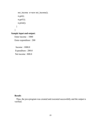 23
net_income n=new net_income();
n.get();
n.get1();
n.print();
}
}
Sample input and output:
Enter income : 1000
Enter expenditure : 200
Income : 1000.0
Expenditure : 200.0
Net income : 800.0
Result:
Thus, the java program was created and executed successfully and the output is
verified.
 