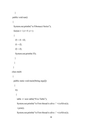 38
}
public void run()
{
System.out.println(“n Fibonacci Series”);
for(int i= 1;i<=5 ;i++)
{
f3 = f1 +f2;
f1 = f2;
f2 = f3;
System.out.println( f3);
}
}
}
class multi
{
public static void main(String args[])
{
try
{
table t= new table(“Five Table”);
System.out.println(“n First thread is alive :’ +t.isAlive());
t.join();
System.out.println(“n First thread is alive :’ +t.isAlive());
 