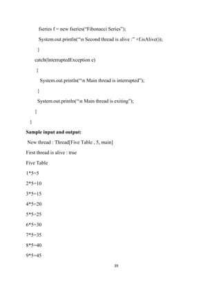 39
fseries f = new fseries(“Fibonacci Series”);
System.out.println(“n Second thread is alive :” +f.isAlive());
}
catch(InterruptedException e)
{
System.out.println(“n Main thread is interrupted”);
}
System.out.println(“n Main thread is exiting”);
}
}
Sample input and output:
New thread : Thread[Five Table , 5, main]
First thread is alive : true
Five Table
1*5=5
2*5=10
3*5=15
4*5=20
5*5=25
6*5=30
7*5=35
8*5=40
9*5=45
 