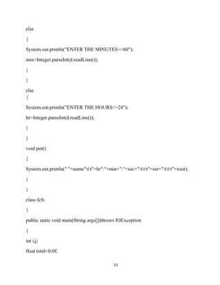 53
else
{
System.out.println("ENTER THE MINUTES<=60");
min=Integer.parseInt(d.readLine());
}
}
else
{
System.out.println("ENTER THE HOURS<=24");
hr=Integer.parseInt(d.readLine());
}
}
void put()
{
System.out.println(" "+name"tt"+hr":"+min+":"+sec+"ttt"+ser+"ttt"+wait);
}
}
class fcfs
{
public static void main(String args[])throws IOException
{
int i,j;
float total=0.0f;
 