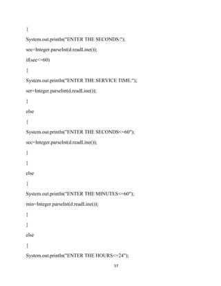 57
{
System.out.println("ENTER THE SECONDS:");
sec=Integer.parseInt(d.readLine());
if(sec<=60)
{
System.out.println("ENTER THE SERVICE TIME:");
ser=Integer.parseInt(d.readLine());
}
else
{
System.out.println("ENTER THE SECONDS<=60");
sec=Integer.parseInt(d.readLine());
}
}
else
{
System.out.println("ENTER THE MINUTES<=60");
min=Integer.parseInt(d.readLine());
}
}
else
{
System.out.println("ENTER THE HOURS<=24");
 