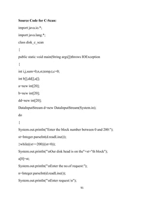 91
Source Code for C-Scan:
import java.io.*;
import java.lang.*;
class disk_c_scan
{
public static void main(String args[])throws IOException
{
int i,j,sum=0,n,st,temp,t,c=0;
int b[],dd[],a[];
a=new int[20];
b=new int[20];
dd=new int[20];
DataInputStream d=new DataInputStream(System.in);
do
{
System.out.println("Enter the block number between 0 and 200:");
st=Integer.parseInt(d.readLine());
}while((st>=200)||(st<0));
System.out.println("nOur disk head is on the"+st+"th block");
a[0]=st;
System.out.println("nEnter the no.of request:");
n=Integer.parseInt(d.readLine());
System.out.println("nEnter request:n");
 
