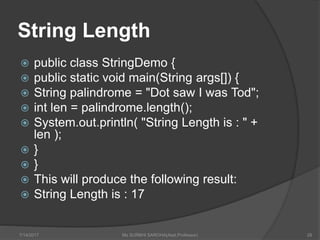 String Length
 public class StringDemo {
 public static void main(String args[]) {
 String palindrome = "Dot saw I was Tod";
 int len = palindrome.length();
 System.out.println( "String Length is : " +
len );
 }
 }
 This will produce the following result:
 String Length is : 17
7/14/2017 Ms SURBHI SAROHA(Asst.Professor) 28
 