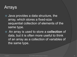 Arrays
 Java provides a data structure, the
array, which stores a fixed-size
sequential collection of elements of the
same type.
 An array is used to store a collection of
data, but it is often more useful to think
of an array as a collection of variables of
the same type.
7/14/2017 Ms SURBHI SAROHA(Asst.Professor) 30
 