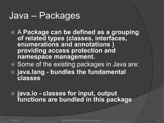 Java – Packages
 A Package can be defined as a grouping
of related types (classes, interfaces,
enumerations and annotations )
providing access protection and
namespace management.
 Some of the existing packages in Java are:
 java.lang - bundles the fundamental
classes
 java.io - classes for input, output
functions are bundled in this package
7/14/2017 Ms SURBHI SAROHA(Asst.Professor) 41
 