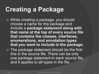 Creating a Package
 While creating a package, you should
choose a name for the package and
include a package statement along with
that name at the top of every source file
that contains the classes, interfaces,
enumerations, and annotation types
that you want to include in the package.
 The package statement should be the first
line in the source file. There can be only
one package statement in each source file,
and it applies to all types in the file.
7/14/2017 Ms SURBHI SAROHA(Asst.Professor) 42
 