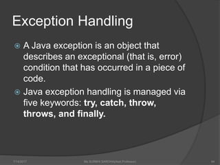 Exception Handling
 A Java exception is an object that
describes an exceptional (that is, error)
condition that has occurred in a piece of
code.
 Java exception handling is managed via
five keywords: try, catch, throw,
throws, and finally.
7/14/2017 Ms SURBHI SAROHA(Asst.Professor) 44
 