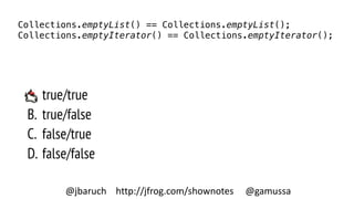 A. true/true
B. true/false
C. false/true
D. false/false
Collections.emptyList() == Collections.emptyList();
Collections.emptyIterator() == Collections.emptyIterator();
@jbaruch http://jfrog.com/shownotes @gamussa
 