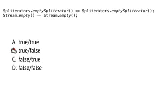 A. true/true
B. true/false
C. false/true
D. false/false
Spliterators.emptySpliterator() == Spliterators.emptySpliterator();
Stream.empty() == Stream.empty();
 