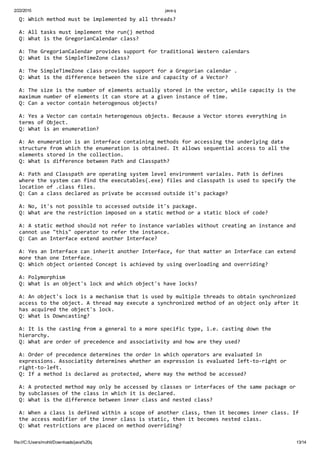 2/22/2015 java q
file:///C:/Users/mohit/Downloads/java%20q 13/14
Q: Which method must be implemented by all threads?
A: All tasks must implement the run() method
Q: What is the GregorianCalendar class?
A: The GregorianCalendar provides support for traditional Western calendars
Q: What is the SimpleTimeZone class?
A: The SimpleTimeZone class provides support for a Gregorian calendar .
Q: What is the difference between the size and capacity of a Vector?
A: The size is the number of elements actually stored in the vector, while capacity is the 
maximum number of elements it can store at a given instance of time.
Q: Can a vector contain heterogenous objects?
A: Yes a Vector can contain heterogenous objects. Because a Vector stores everything in 
terms of Object.
Q: What is an enumeration?
A: An enumeration is an interface containing methods for accessing the underlying data 
structure from which the enumeration is obtained. It allows sequential access to all the 
elements stored in the collection.
Q: What is difference between Path and Classpath?
A: Path and Classpath are operating system level environment variales. Path is defines 
where the system can find the executables(.exe) files and classpath is used to specify the 
location of .class files.
Q: Can a class declared as private be accessed outside it's package?
A: No, it's not possible to accessed outside it's package.
Q: What are the restriction imposed on a static method or a static block of code?
A: A static method should not refer to instance variables without creating an instance and 
cannot use "this" operator to refer the instance.
Q: Can an Interface extend another Interface?
A: Yes an Interface can inherit another Interface, for that matter an Interface can extend 
more than one Interface.
Q: Which object oriented Concept is achieved by using overloading and overriding?
A: Polymorphism
Q: What is an object's lock and which object's have locks?
A: An object's lock is a mechanism that is used by multiple threads to obtain synchronized 
access to the object. A thread may execute a synchronized method of an object only after it 
has acquired the object's lock.
Q: What is Downcasting?
A: It is the casting from a general to a more specific type, i.e. casting down the 
hierarchy.
Q: What are order of precedence and associativity and how are they used?
A: Order of precedence determines the order in which operators are evaluated in 
expressions. Associatity determines whether an expression is evaluated left‐to‐right or 
right‐to‐left.
Q: If a method is declared as protected, where may the method be accessed?
A: A protected method may only be accessed by classes or interfaces of the same package or 
by subclasses of the class in which it is declared.
Q: What is the difference between inner class and nested class?
A: When a class is defined within a scope of another class, then it becomes inner class. If 
the access modifier of the inner class is static, then it becomes nested class.
Q: What restrictions are placed on method overriding?
 