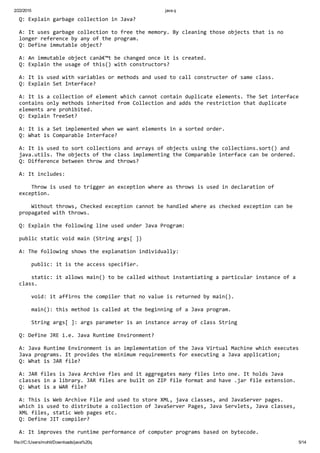 2/22/2015 java q
file:///C:/Users/mohit/Downloads/java%20q 5/14
Q: Explain garbage collection in Java?
A: It uses garbage collection to free the memory. By cleaning those objects that is no 
longer reference by any of the program.
Q: Define immutable object?
A: An immutable object canâ€™t be changed once it is created.
Q: Explain the usage of this() with constructors?
A: It is used with variables or methods and used to call constructer of same class.
Q: Explain Set Interface?
A: It is a collection of element which cannot contain duplicate elements. The Set interface 
contains only methods inherited from Collection and adds the restriction that duplicate 
elements are prohibited.
Q: Explain TreeSet?
A: It is a Set implemented when we want elements in a sorted order.
Q: What is Comparable Interface?
A: It is used to sort collections and arrays of objects using the collections.sort() and 
java.utils. The objects of the class implementing the Comparable interface can be ordered.
Q: Difference between throw and throws?
A: It includes:
    Throw is used to trigger an exception where as throws is used in declaration of 
exception.
    Without throws, Checked exception cannot be handled where as checked exception can be 
propagated with throws.
Q: Explain the following line used under Java Program:
public static void main (String args[ ])
A: The following shows the explanation individually:
    public: it is the access specifier.
    static: it allows main() to be called without instantiating a particular instance of a 
class.
    void: it affirns the compiler that no value is returned by main().
    main(): this method is called at the beginning of a Java program.
    String args[ ]: args parameter is an instance array of class String
Q: Define JRE i.e. Java Runtime Environment?
A: Java Runtime Environment is an implementation of the Java Virtual Machine which executes 
Java programs. It provides the minimum requirements for executing a Java application;
Q: What is JAR file?
A: JAR files is Java Archive fles and it aggregates many files into one. It holds Java 
classes in a library. JAR files are built on ZIP file format and have .jar file extension.
Q: What is a WAR file?
A: This is Web Archive File and used to store XML, java classes, and JavaServer pages. 
which is used to distribute a collection of JavaServer Pages, Java Servlets, Java classes, 
XML files, static Web pages etc.
Q: Define JIT compiler?
A: It improves the runtime performance of computer programs based on bytecode.
 