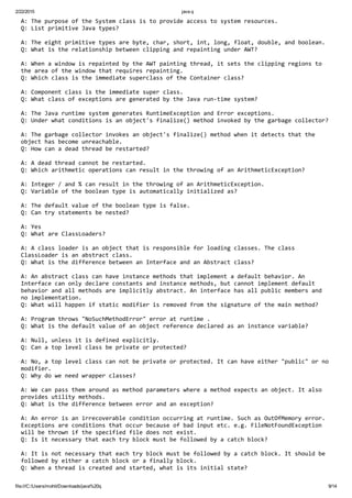 2/22/2015 java q
file:///C:/Users/mohit/Downloads/java%20q 9/14
A: The purpose of the System class is to provide access to system resources.
Q: List primitive Java types?
A: The eight primitive types are byte, char, short, int, long, float, double, and boolean.
Q: What is the relationship between clipping and repainting under AWT?
A: When a window is repainted by the AWT painting thread, it sets the clipping regions to 
the area of the window that requires repainting.
Q: Which class is the immediate superclass of the Container class?
A: Component class is the immediate super class.
Q: What class of exceptions are generated by the Java run‐time system?
A: The Java runtime system generates RuntimeException and Error exceptions.
Q: Under what conditions is an object's finalize() method invoked by the garbage collector?
A: The garbage collector invokes an object's finalize() method when it detects that the 
object has become unreachable.
Q: How can a dead thread be restarted?
A: A dead thread cannot be restarted.
Q: Which arithmetic operations can result in the throwing of an ArithmeticException?
A: Integer / and % can result in the throwing of an ArithmeticException.
Q: Variable of the boolean type is automatically initialized as?
A: The default value of the boolean type is false.
Q: Can try statements be nested?
A: Yes
Q: What are ClassLoaders?
A: A class loader is an object that is responsible for loading classes. The class 
ClassLoader is an abstract class.
Q: What is the difference between an Interface and an Abstract class?
A: An abstract class can have instance methods that implement a default behavior. An 
Interface can only declare constants and instance methods, but cannot implement default 
behavior and all methods are implicitly abstract. An interface has all public members and 
no implementation.
Q: What will happen if static modifier is removed from the signature of the main method?
A: Program throws "NoSuchMethodError" error at runtime .
Q: What is the default value of an object reference declared as an instance variable?
A: Null, unless it is defined explicitly.
Q: Can a top level class be private or protected?
A: No, a top level class can not be private or protected. It can have either "public" or no 
modifier.
Q: Why do we need wrapper classes?
A: We can pass them around as method parameters where a method expects an object. It also 
provides utility methods.
Q: What is the difference between error and an exception?
A: An error is an irrecoverable condition occurring at runtime. Such as OutOfMemory error. 
Exceptions are conditions that occur because of bad input etc. e.g. FileNotFoundException 
will be thrown if the specified file does not exist.
Q: Is it necessary that each try block must be followed by a catch block?
A: It is not necessary that each try block must be followed by a catch block. It should be 
followed by either a catch block or a finally block.
Q: When a thread is created and started, what is its initial state?
 