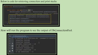 Below is code for retrieving connection and print stacks.
Now will run the program to see the output of DbConnectionPool.
 