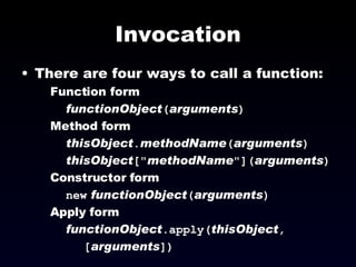 Invocation There are four ways to call a function: Function form functionObject ( arguments ) Method form thisObject . methodName ( arguments ) thisObject [&quot; methodName &quot;]( arguments ) Constructor form new   functionObject ( arguments ) Apply form functionObject .apply( thisObject ,  [ arguments ]) 
