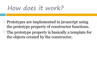 How does it work?

   Prototypes are implemented in javascript using
    the prototype property of constructor functions.
   The prototype property is basically a template for
    the objects created by the constructor.
 