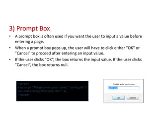 3) Prompt Box
• A prompt box is often used if you want the user to input a value before
  entering a page.
• When a prompt box pops up, the user will have to click either "OK" or
  "Cancel" to proceed after entering an input value.
• If the user clicks "OK“, the box returns the input value. If the user clicks
  "Cancel“, the box returns null.



     <script>
     x=prompt (“Please enter your name”, “sahil goel ”)
     document.write(“Welcome <br>”+x)
     </script>
 