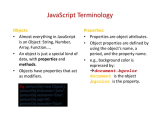 JavaScript Terminology

Objects:                                Properties:
• Almost everything in JavaScript       • Properties are object attributes.
   is an Object: String, Number,        • Object properties are defined by
   Array, Function....                     using the object's name, a
• An object is just a special kind of      period, and the property name.
   data, with properties and            • e.g., background color is
   methods.                                expressed by:
• Objects have properties that act         document.bgcolor
   as modifiers.                           document is the object
                                           .bgcolor is the property.
   Eg: personObj=new Object();
   personObj.firstname="John";
   personObj.lastname="Doe";
   personObj.age=50;
   personObj.eyecolor="blue";
 