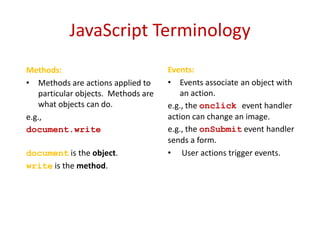 JavaScript Terminology
Methods:                             Events:
• Methods are actions applied to     • Events associate an object with
   particular objects. Methods are      an action.
   what objects can do.              e.g., the onclick event handler
e.g.,                                action can change an image.
document.write(”Hello                e.g., the onSubmit event handler
World")                              sends a form.
document is the object.              • User actions trigger events.
write is the method.
 