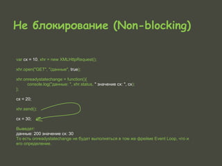 Не блокирование (Non-blocking)

var cx = 10, xhr = new XMLHttpRequest();

xhr.open("GET", "/данные", true);

xhr.onreadystatechange = function(){
      console.log("данные: ", xhr.status, " значение cx: ", cx);
};

cx = 20;

xhr.send();

cx = 30;

Выведет:
данные: 200 значение cx: 30
То есть onreadystatechange не будет выполняться в том же фрейме Event Loop, что и
его определение.
 