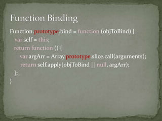  Use when some of the inputs to function are always known 
Function.prototype.curry = function () { 
var initArgs = Array.prototype.slice.call(arguments); 
var self = this; 
return function () { 
var args = Array.prototype.slice.call(arguments); 
return self.apply(null, initArgs.concat(args)) 
} 
}; 
 